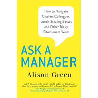 Ask a Manager : How to Navigate Clueless Colleagues, Lunch-Stealing Bosses and Other Tricky Situations at Work